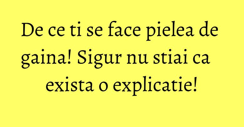 De ce ti se face pielea de gaina! Sigur nu stiai ca exista o explicatie!