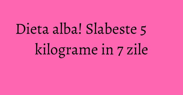 Dieta alba! Slabeste 5 kilograme in 7 zile Dieta alba! Slabeste 5 kilograme in 7 zile