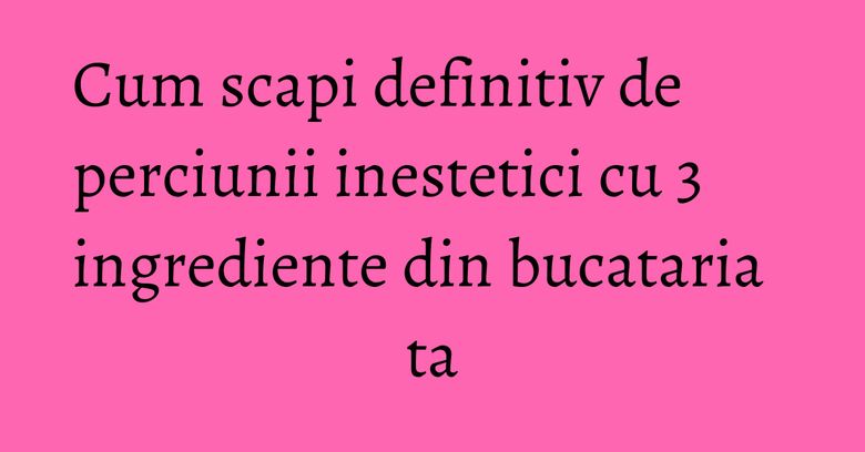 Cum scapi definitiv de perciunii inestetici cu 3 ingrediente din bucataria ta Cum scapi definitiv de perciunii inestetici cu 3 ingrediente din bucataria ta