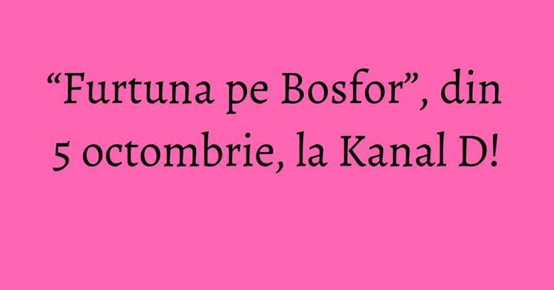 “Furtuna pe Bosfor”, din 5 octombrie, la Kanal D!