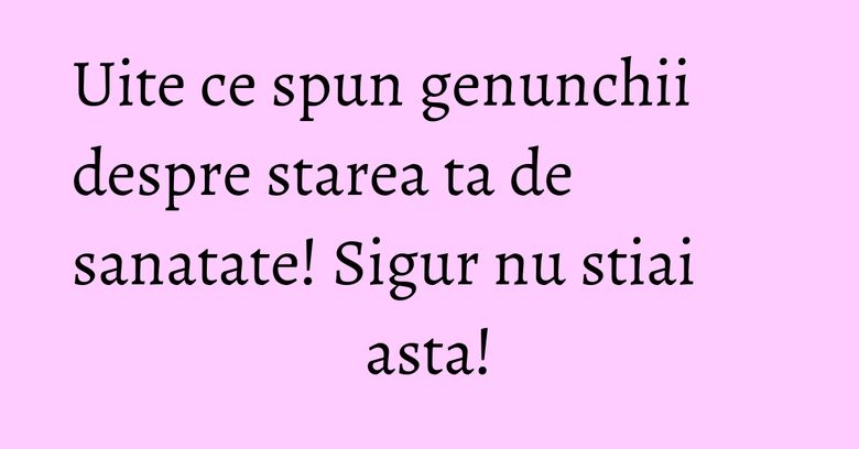 Uite ce spun genunchii despre starea ta de sanatate! Sigur nu stiai asta!