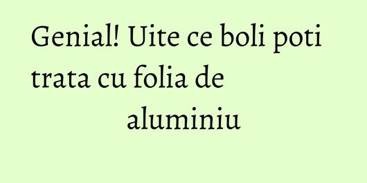 Genial! Uite ce boli poti trata cu folia de aluminiu