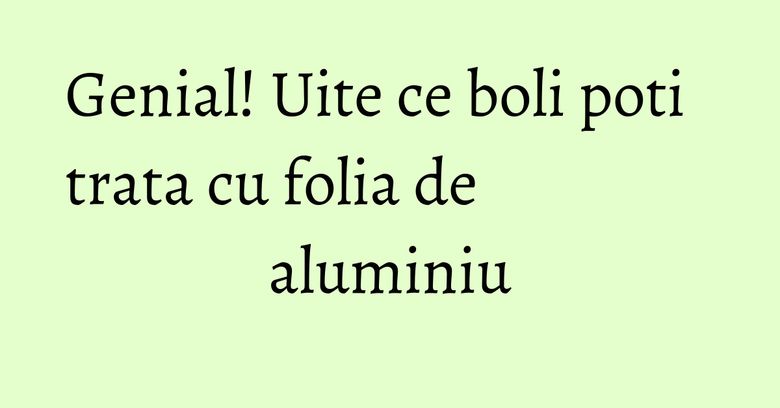 Genial! Uite ce boli poti trata cu folia de aluminiu