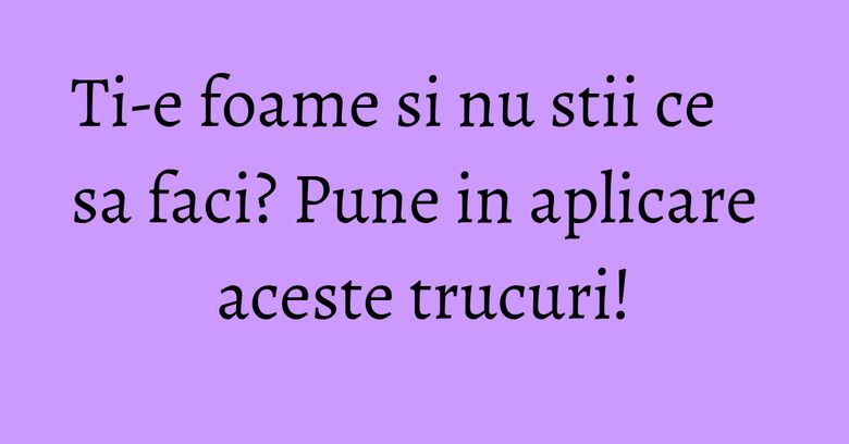 Ti-e foame si nu stii ce sa faci? Pune in aplicare aceste trucuri!