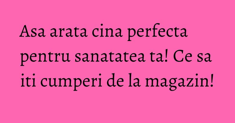 Asa arata cina perfecta pentru sanatatea ta! Ce sa iti cumperi de la magazin! Asa arata cina perfecta pentru sanatatea ta! Ce sa iti cumperi de la magazin!