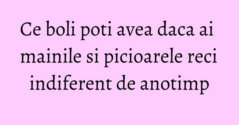 Ce boli poti avea daca ai mainile si picioarele reci indiferent de anotimp