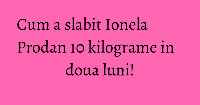Cum a slabit Ionela Prodan 10 kilograme in doua luni!