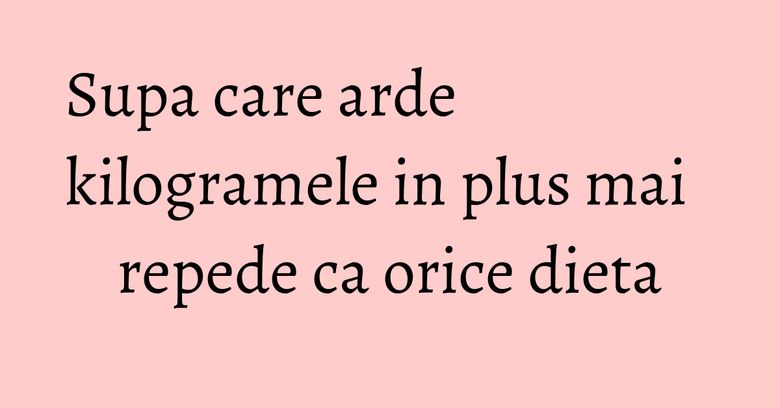 Supa care arde kilogramele in plus mai repede ca orice dieta Supa care arde kilogramele in plus mai repede ca orice dieta