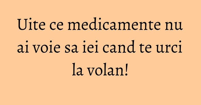 Uite ce medicamente nu ai voie sa iei cand te urci la volan!
