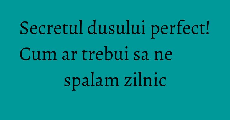 Secretul dusului perfect! Cum ar trebui sa ne spalam zilnic