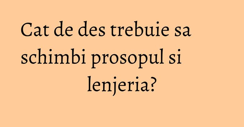 Cat de des trebuie sa schimbi prosopul si lenjeria? Cat de des trebuie sa schimbi prosopul si lenjeria?