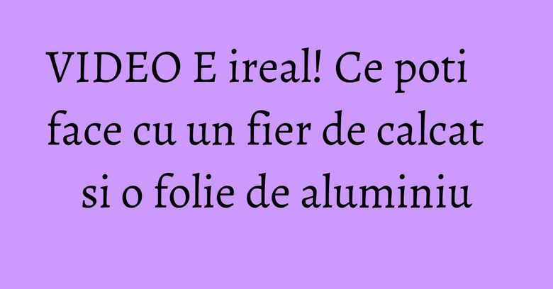 VIDEO E ireal! Ce poti face cu un fier de calcat si o folie de aluminiu