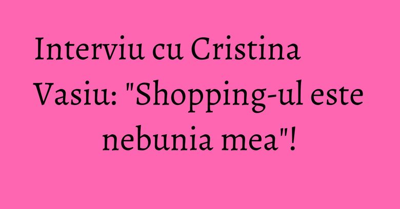 Interviu cu Cristina Vasiu: "Shopping-ul este nebunia mea"! Interviu cu Cristina Vasiu: "Shopping-ul este nebunia mea"!