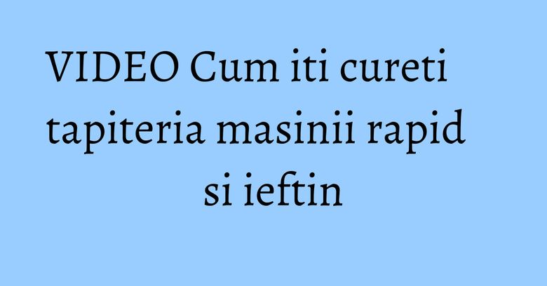 VIDEO Cum iti cureti tapiteria masinii rapid si ieftin