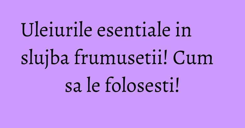 Uleiurile esentiale in slujba frumusetii! Cum sa le folosesti!