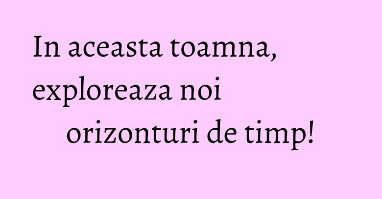 In aceasta toamna, exploreaza noi orizonturi de timp! In aceasta toamna, exploreaza noi orizonturi de timp!