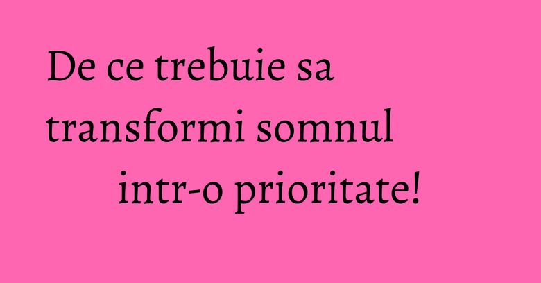 De ce trebuie sa transformi somnul intr-o prioritate!