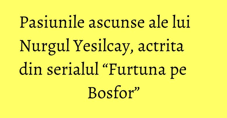 Pasiunile ascunse ale lui Nurgul Yesilcay, actrita din serialul “Furtuna pe Bosfor” Pasiunile ascunse ale lui Nurgul Yesilcay, actrita din serialul “Furtuna pe Bosfor”