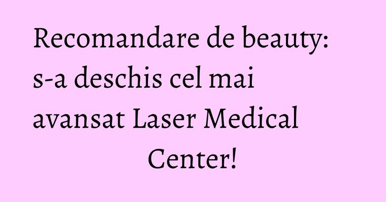 Recomandare de beauty: s-a deschis cel mai avansat Laser Medical Center!