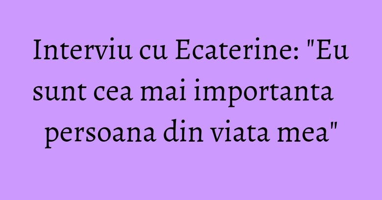 Interviu cu Ecaterine: "Eu sunt cea mai importanta persoana din viata mea"