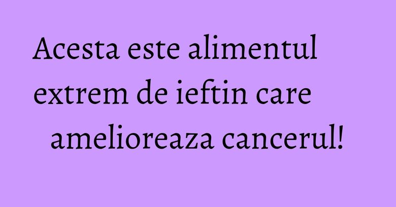 Acesta este alimentul extrem de ieftin care amelioreaza cancerul!