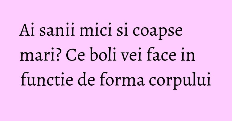 Ai sanii mici si coapse mari? Ce boli vei face in functie de forma corpului Ai sanii mici si coapse mari? Ce boli vei face in functie de forma corpului