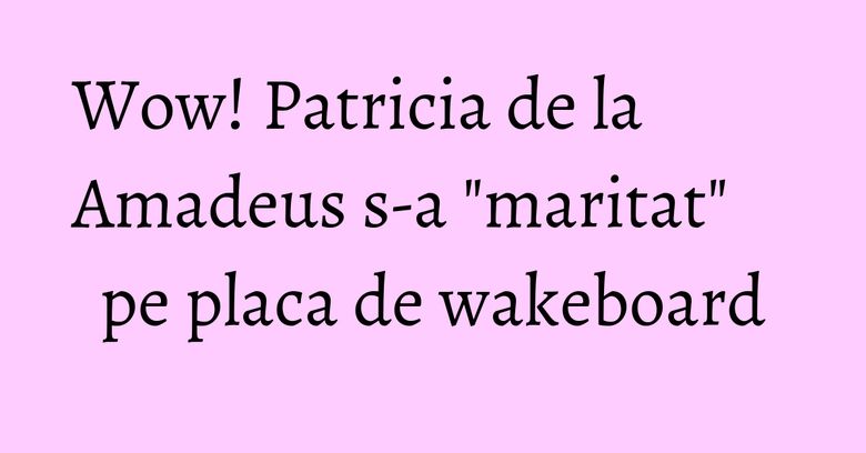 Wow! Patricia de la Amadeus s-a "maritat" pe placa de wakeboard