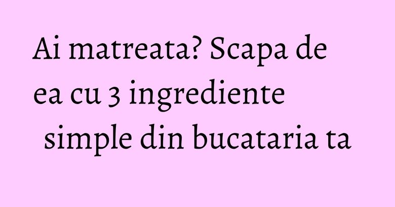 Ai matreata? Scapa de ea cu 3 ingrediente simple din bucataria ta Ai matreata? Scapa de ea cu 3 ingrediente simple din bucataria ta
