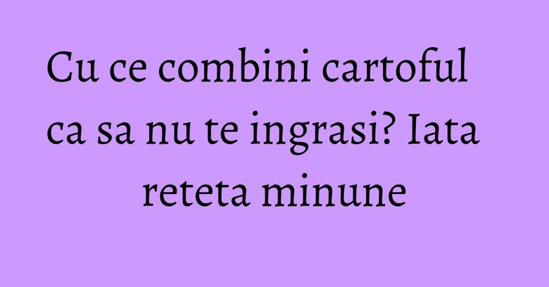 Cu ce combini cartoful ca sa nu te ingrasi? Iata reteta minune