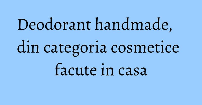 Deodorant handmade, din categoria cosmetice facute in casa Deodorant handmade, din categoria cosmetice facute in casa