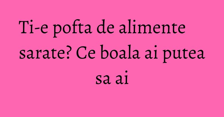 Ti-e pofta de alimente sarate? Ce boala ai putea sa ai