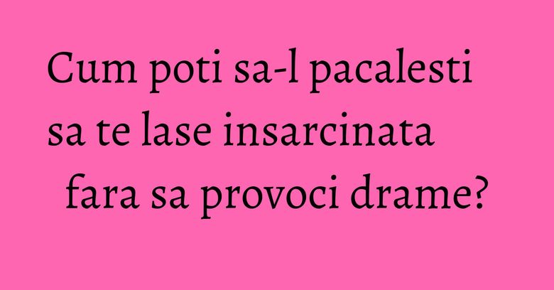 Cum poti sa-l pacalesti sa te lase insarcinata fara sa provoci drame? Cum poti sa-l pacalesti sa te lase insarcinata fara sa provoci drame?