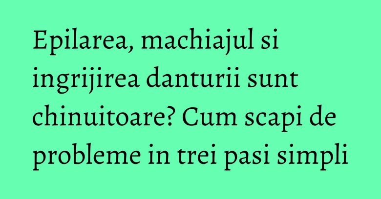 Epilarea, machiajul si ingrijirea danturii sunt chinuitoare? Cum scapi de probleme in trei pasi simpli Epilarea, machiajul si ingrijirea danturii sunt chinuitoare? Cum scapi de probleme in trei pasi simpli