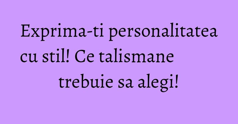 Exprima-ti personalitatea cu stil! Ce talismane trebuie sa alegi! Exprima-ti personalitatea cu stil! Ce talismane trebuie sa alegi!