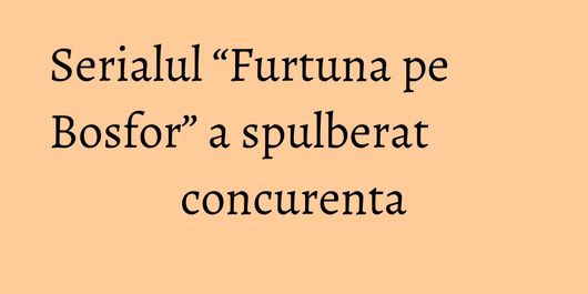 Serialul “Furtuna pe Bosfor” a spulberat concurenta