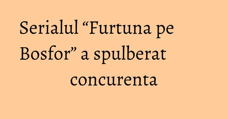 Serialul &ldquo;Furtuna pe Bosfor&rdquo; a spulberat concurenta