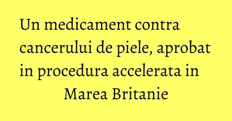 Un medicament contra cancerului de piele, aprobat in procedura accelerata in Marea Britanie Un medicament contra cancerului de piele, aprobat in procedura accelerata in Marea Britanie