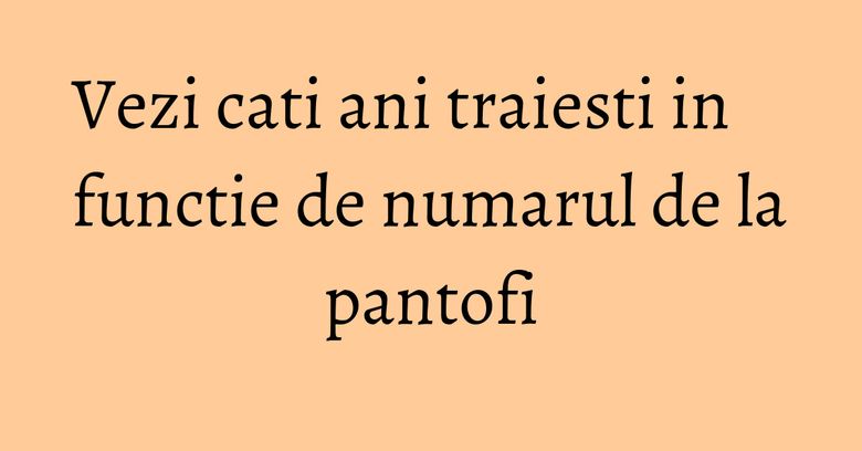 Vezi cati ani traiesti in functie de numarul de la pantofi Vezi cati ani traiesti in functie de numarul de la pantofi