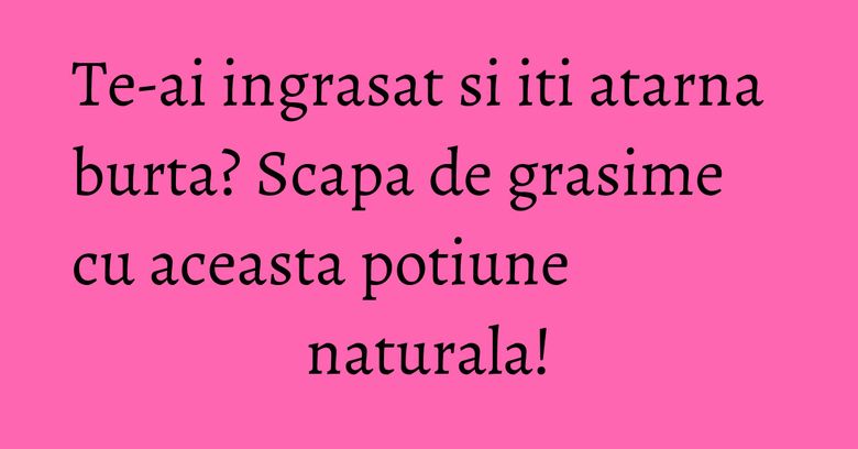 Te-ai ingrasat si iti atarna burta? Scapa de grasime cu aceasta potiune naturala!