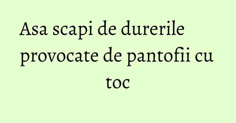 Asa scapi de durerile provocate de pantofii cu toc