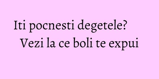 Iti pocnesti degetele? Vezi la ce boli te expui