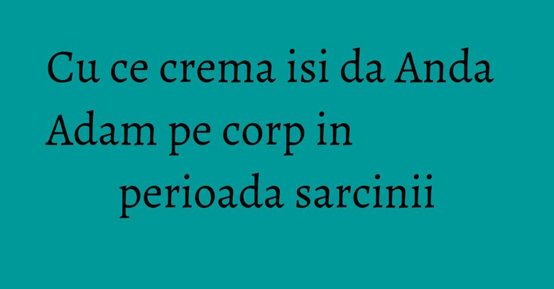 Cu ce crema isi da Anda Adam pe corp in perioada sarcinii