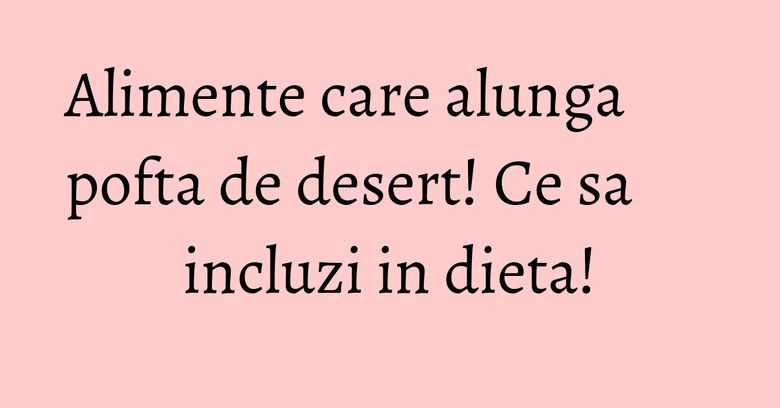 Alimente care alunga pofta de desert! Ce sa incluzi in dieta!
