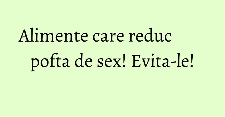 Alimente care reduc pofta de sex! Evita-le! Alimente care reduc pofta de sex! Evita-le!
