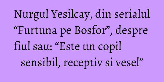 Nurgul Yesilcay, din serialul “Furtuna pe Bosfor”, despre fiul sau: “Este un copil sensibil, receptiv si vesel”