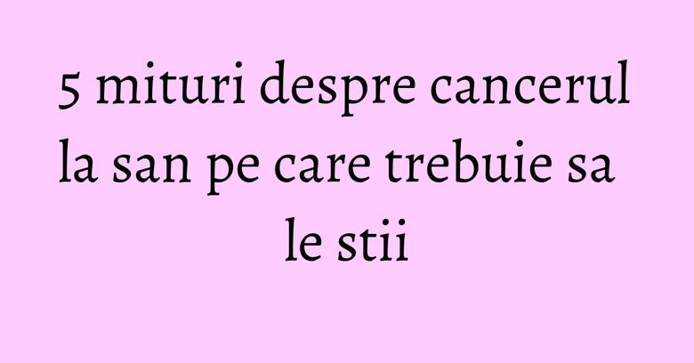 5 mituri despre cancerul la san pe care trebuie sa le stii 5 mituri despre cancerul la san pe care trebuie sa le stii