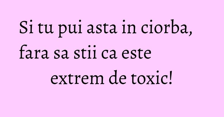 Si tu pui asta in ciorba, fara sa stii ca este extrem de toxic!