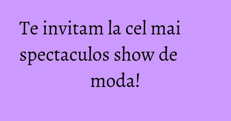 Te invitam la cel mai spectaculos show de moda!