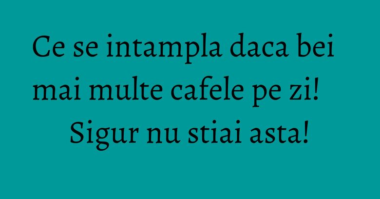 Ce se intampla daca bei mai multe cafele pe zi! Sigur nu stiai asta!