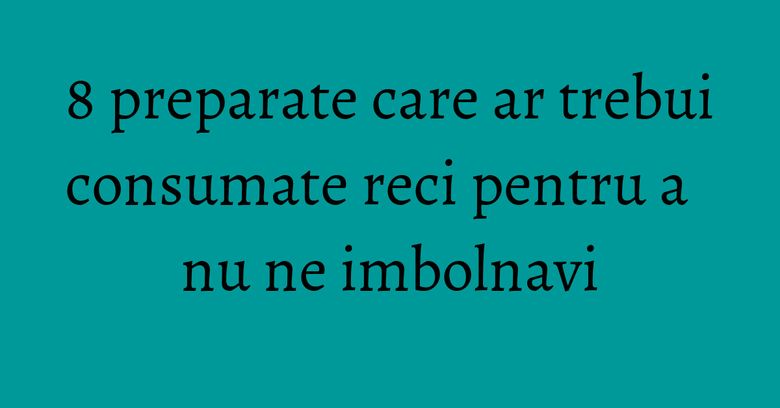 8 preparate care ar trebui consumate reci pentru a nu ne imbolnavi